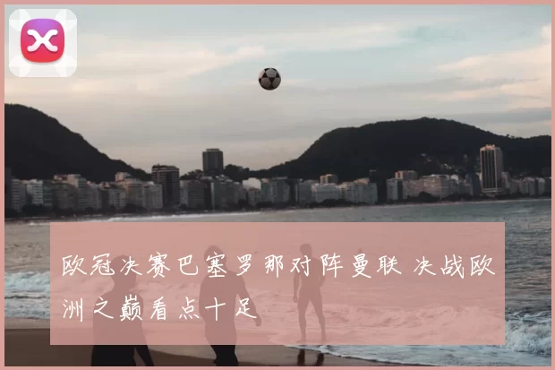 欧冠决赛巴塞罗那对阵曼联 决战欧洲之巅看点十足