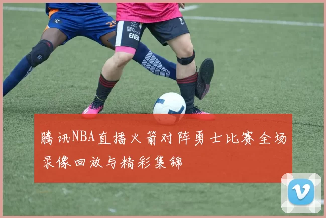 腾讯NBA直播火箭对阵勇士比赛全场录像回放与精彩集锦