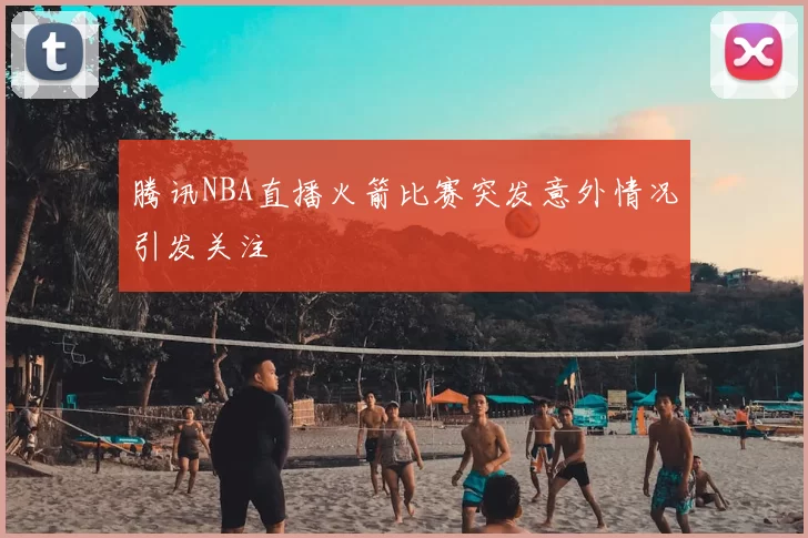 腾讯NBA直播火箭比赛突发意外情况引发关注