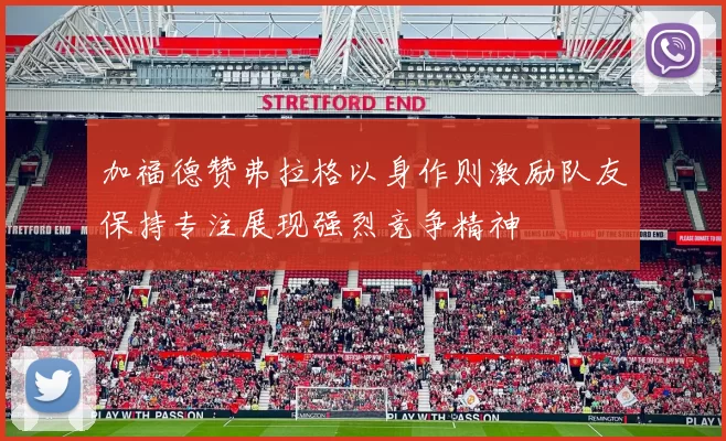 加福德赞弗拉格以身作则激励队友保持专注展现强烈竞争精神