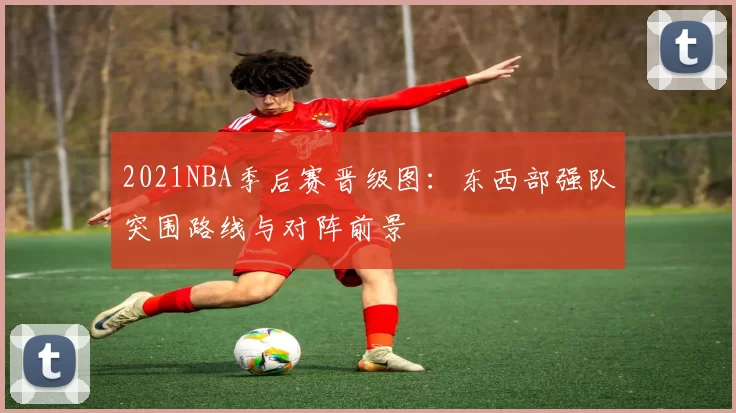 2021NBA季后赛晋级图:东西部强队突围路线与对阵前景