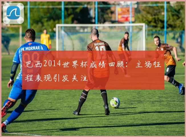 巴西2014世界杯成绩回顾：主场征程表现引发关注