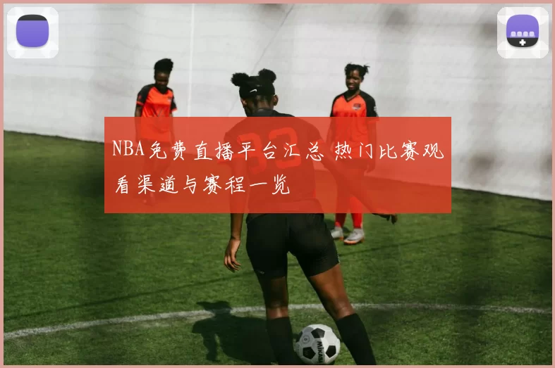 NBA免费直播平台汇总 热门比赛观看渠道与赛程一览