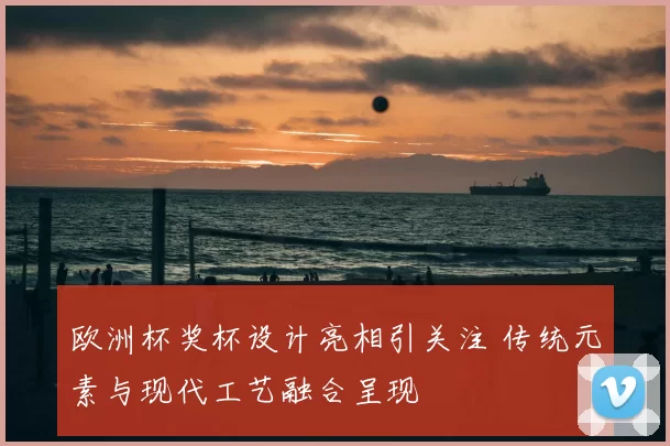 欧洲杯奖杯设计亮相引关注 传统元素与现代工艺融合呈现