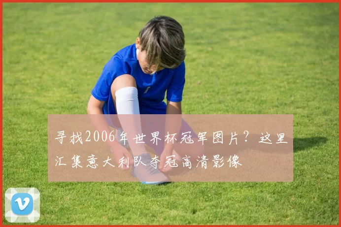 寻找2006年世界杯冠军图片？这里汇集意大利队夺冠高清影像