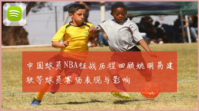 中国球员NBA征战历程回顾姚明易建联等球员赛场表现与影响