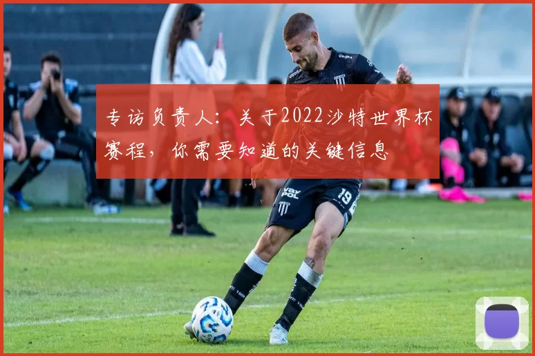 专访负责人：关于2022沙特世界杯赛程，你需要知道的关键信息