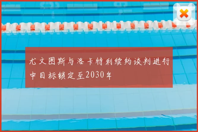 尤文图斯与洛卡特利续约谈判进行中目标锁定至2030年