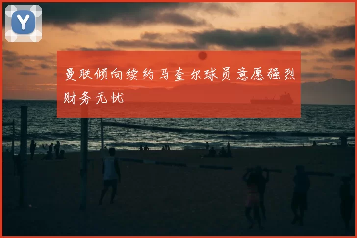 曼联倾向续约马奎尔球员意愿强烈财务无忧