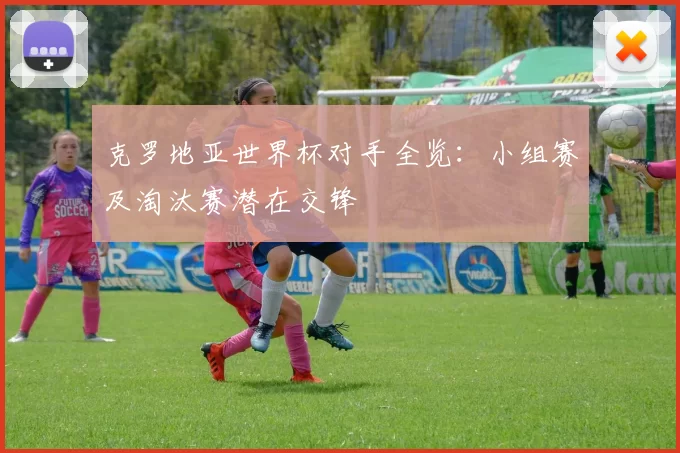 克罗地亚世界杯对手全览：小组赛及淘汰赛潜在交锋