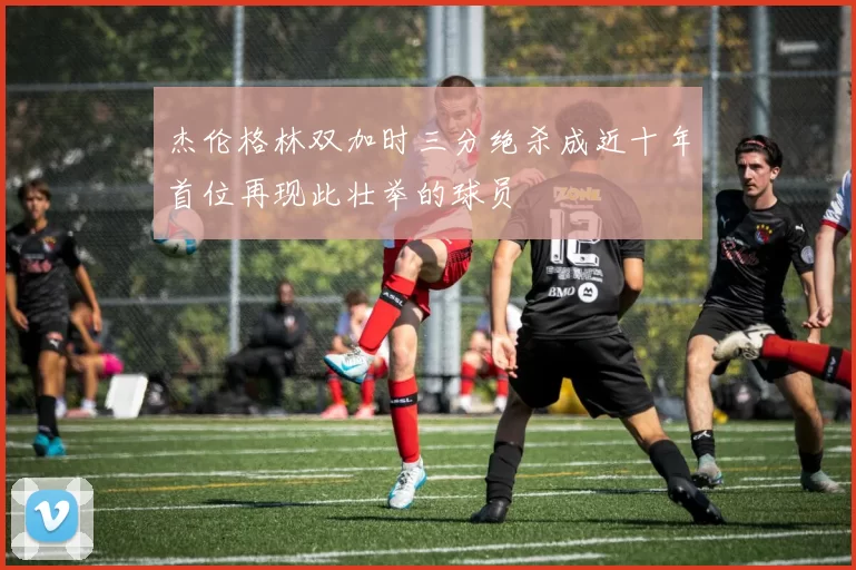 杰伦格林双加时三分绝杀成近十年首位再现此壮举的球员