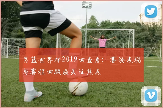 男篮世界杯2019回查看：赛场表现与赛程回顾成关注焦点