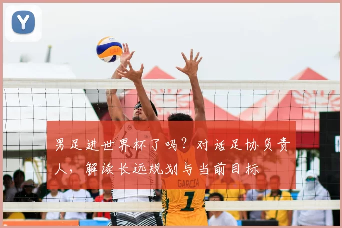 男足进世界杯了吗？对话足协负责人，解读长远规划与当前目标