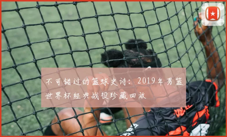 不可错过的篮球史诗：2019年男篮世界杯经典战役珍藏回放