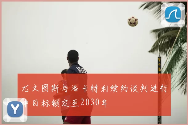 尤文图斯与洛卡特利续约谈判进行中目标锁定至2030年