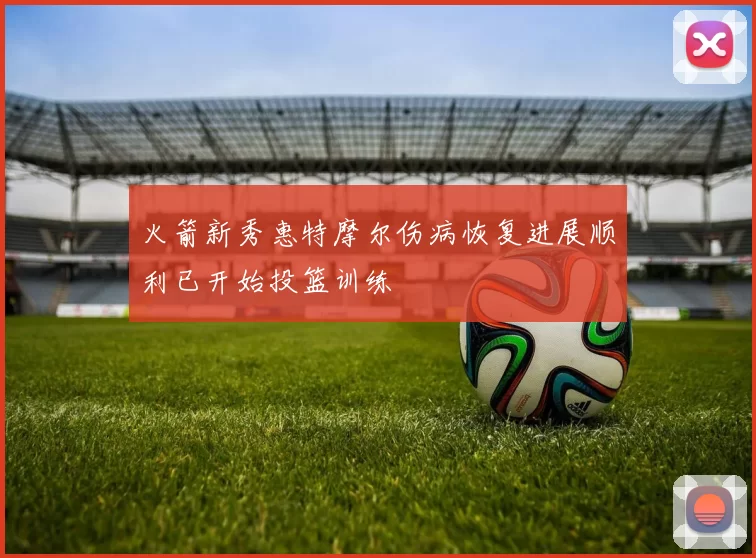 火箭新秀惠特摩尔伤病恢复进展顺利已开始投篮训练
