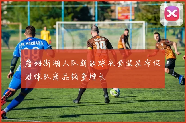 詹姆斯湖人队新款球衣套装发布促进球队商品销量增长