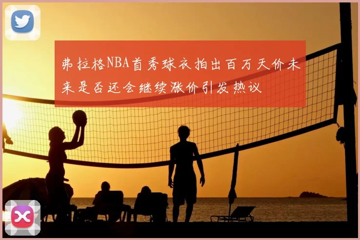 弗拉格NBA首秀球衣拍出百万天价未来是否还会继续涨价引发热议