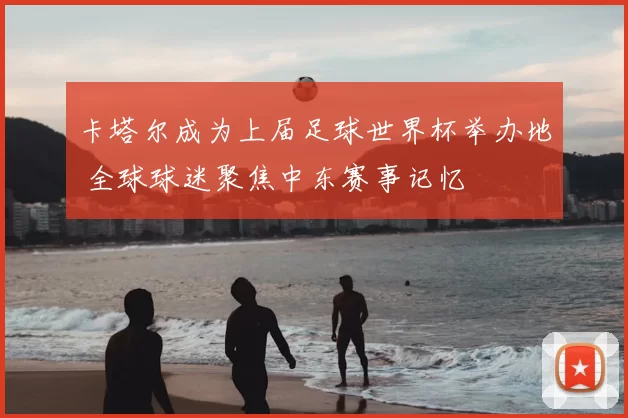 卡塔尔成为上届足球世界杯举办地 全球球迷聚焦中东赛事记忆