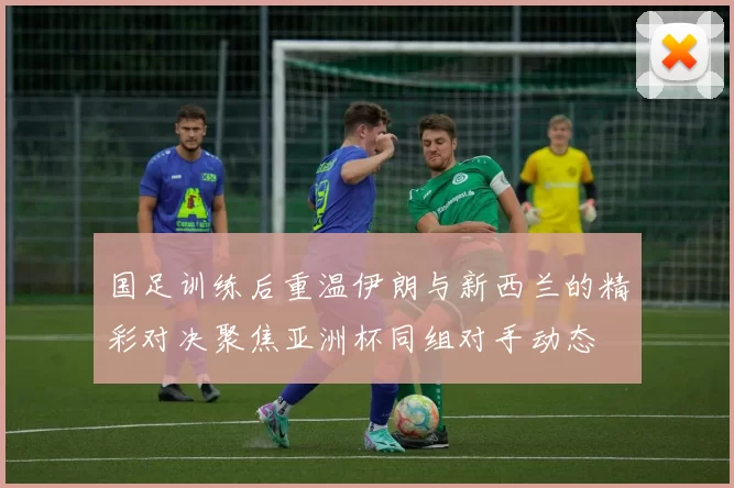 国足训练后重温伊朗与新西兰的精彩对决聚焦亚洲杯同组对手动态