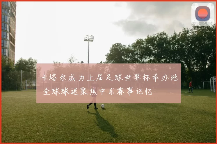 卡塔尔成为上届足球世界杯举办地 全球球迷聚焦中东赛事记忆