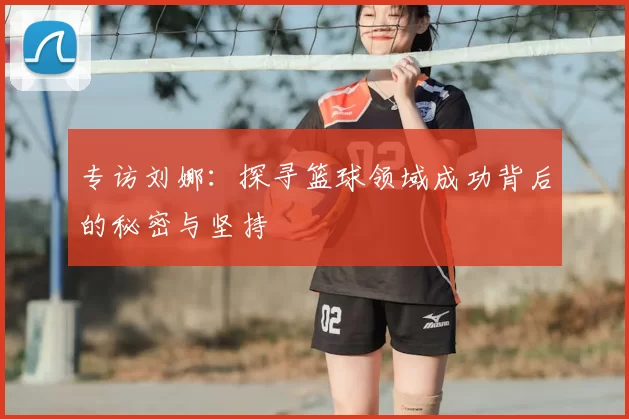 专访刘娜：探寻篮球领域成功背后的秘密与坚持