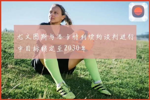 尤文图斯与洛卡特利续约谈判进行中目标锁定至2030年
