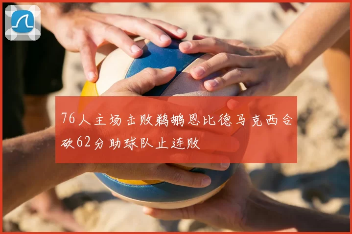 76人主场击败鹈鹕恩比德马克西合砍62分助球队止连败