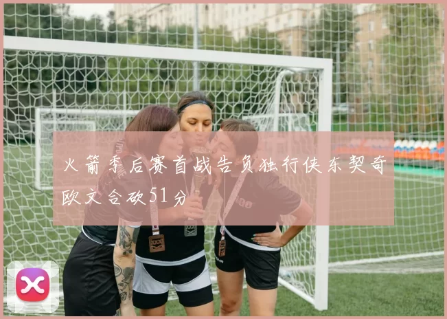 火箭季后赛首战告负独行侠东契奇欧文合砍51分