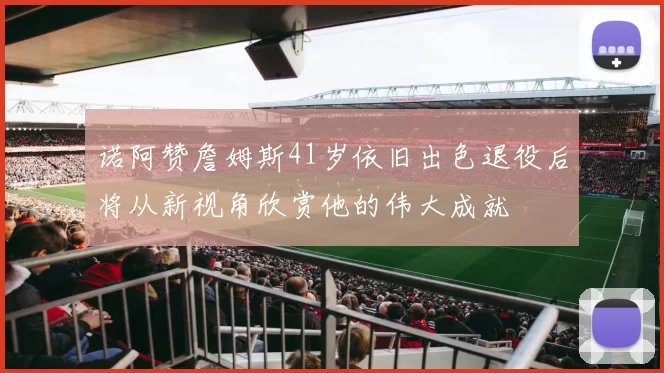 诺阿赞詹姆斯41岁依旧出色退役后将从新视角欣赏他的伟大成就