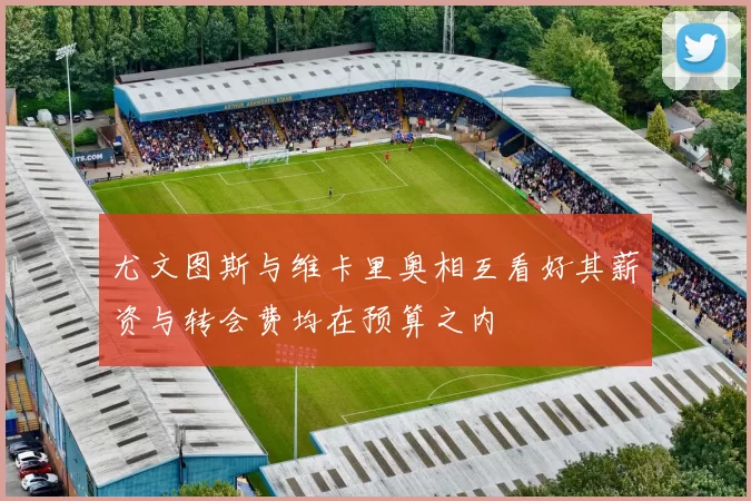 尤文图斯与维卡里奥相互看好其薪资与转会费均在预算之内