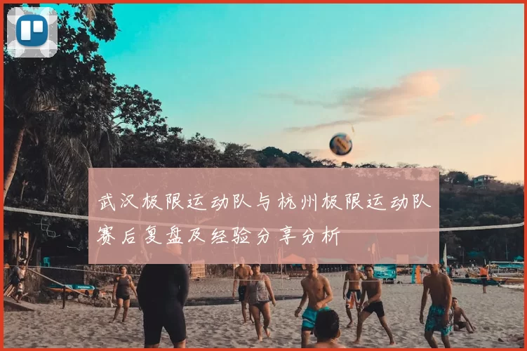 武汉极限运动队与杭州极限运动队赛后复盘及经验分享分析