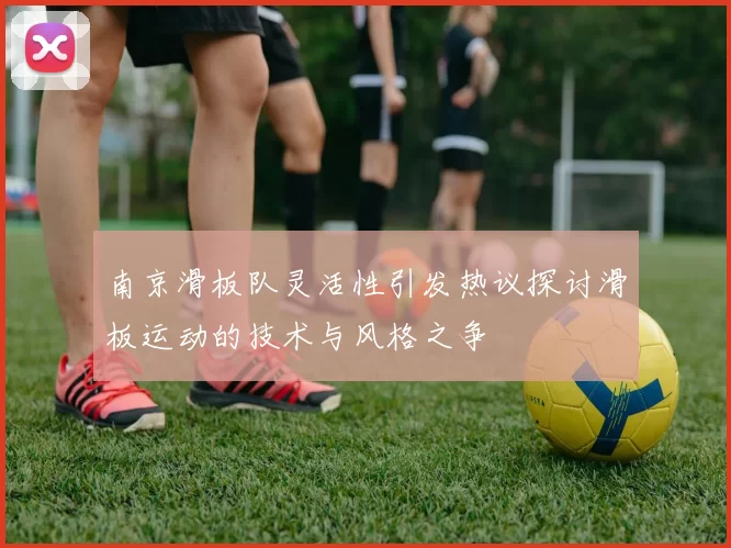 南京滑板队灵活性引发热议探讨滑板运动的技术与风格之争