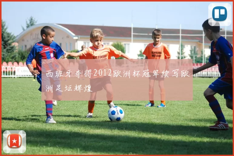 西班牙夺得2012欧洲杯冠军续写欧洲足坛辉煌
