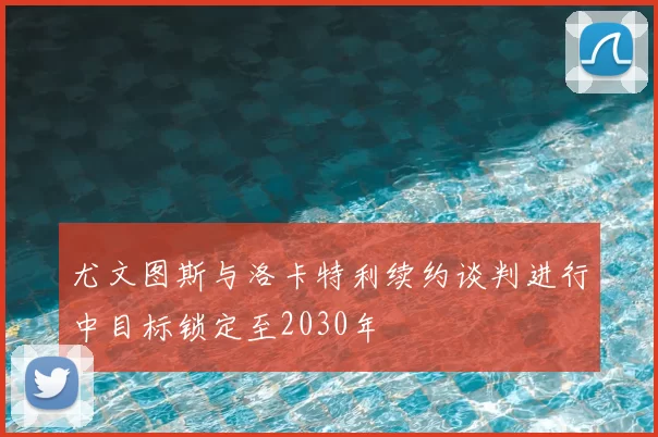 尤文图斯与洛卡特利续约谈判进行中目标锁定至2030年
